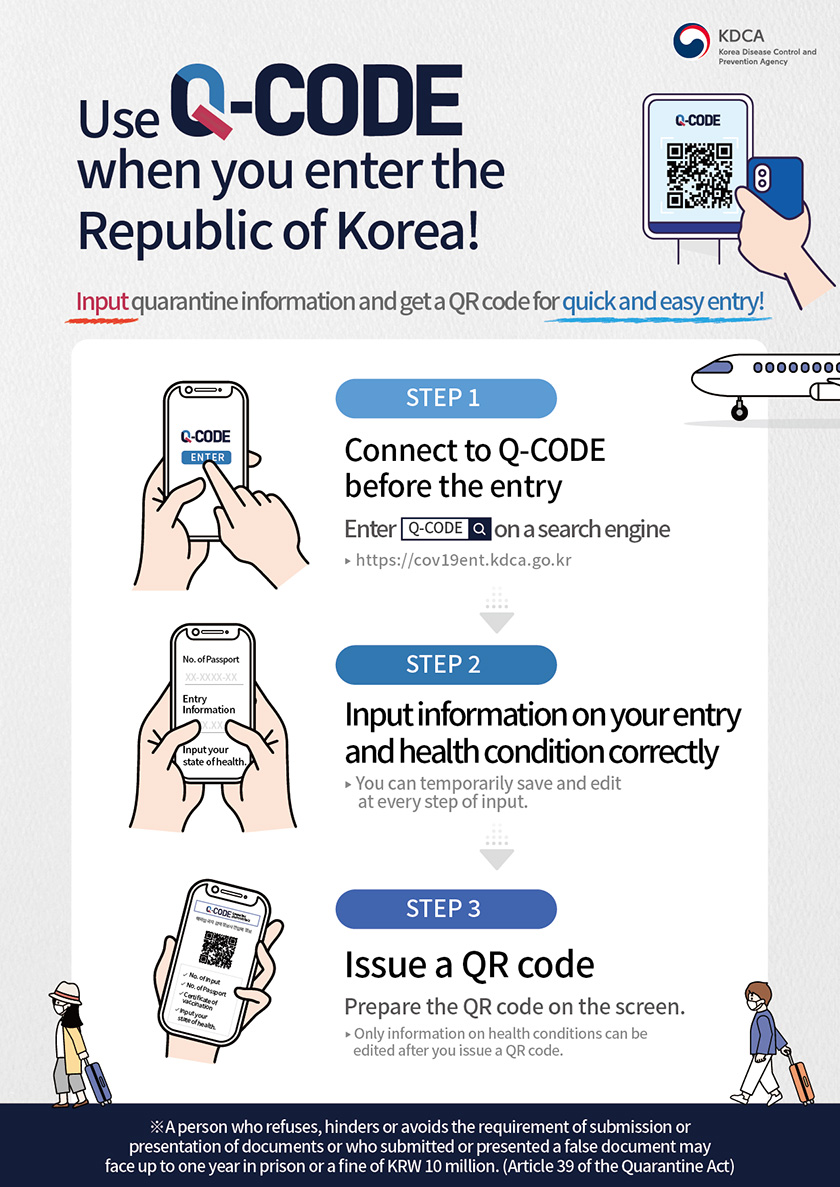 Use Q-CODE when you enter the Republic of Korea! Input quarantine information and get a QR code for quick and easy entry! STEP1 Connect to Q-CODE before the entry Enter Q-Code on a search engine ▶ https://cov19ent.kdca.go.kr STEP2 Input information on your entry and health condition correctly ▶ You can temporarily save and edit at every step of input. STEP3 Issue a QR code. Prepare the QR code on the screen. ▶ Only information on health conditions can be edited after you issue a QR code. ※ A person who refuses, hinders or avoids the requirement of submission or presentation of documents or who submitted or presented a false document may face up to one year in prison or a fine of KRW 10 million. (Article 39 of the Quarantine Act)